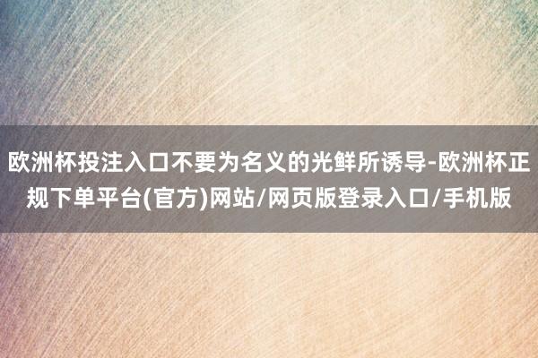 欧洲杯投注入口不要为名义的光鲜所诱导-欧洲杯正规下单平台(官方)网站/网页版登录入口/手机版