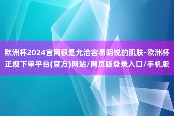 欧洲杯2024官网很是允洽容易明锐的肌肤-欧洲杯正规下单平台(官方)网站/网页版登录入口/手机版