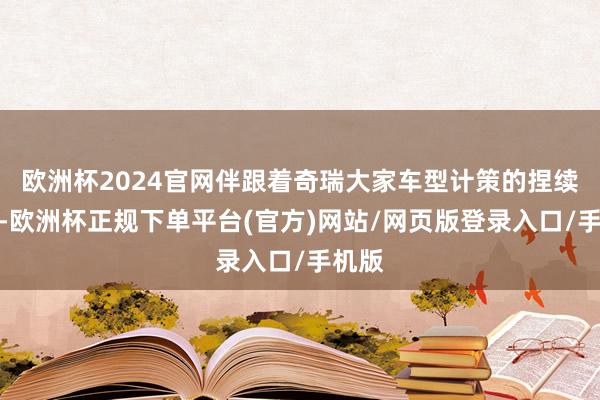 欧洲杯2024官网伴跟着奇瑞大家车型计策的捏续深切-欧洲杯正规下单平台(官方)网站/网页版登录入口/手机版