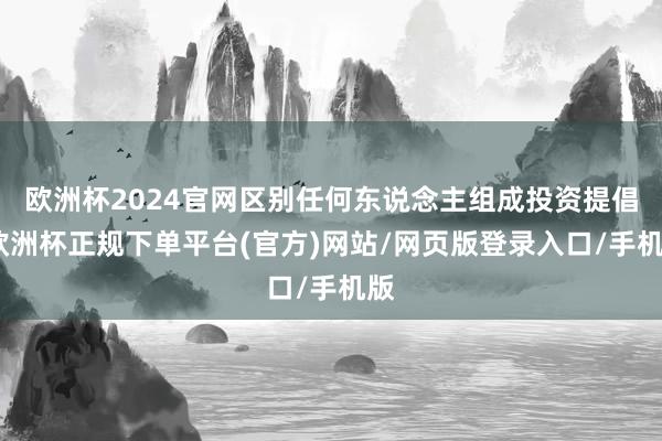 欧洲杯2024官网区别任何东说念主组成投资提倡-欧洲杯正规下单平台(官方)网站/网页版登录入口/手机版