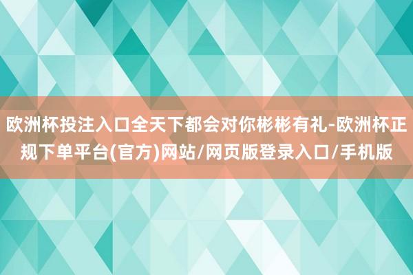 欧洲杯投注入口全天下都会对你彬彬有礼-欧洲杯正规下单平台(官方)网站/网页版登录入口/手机版