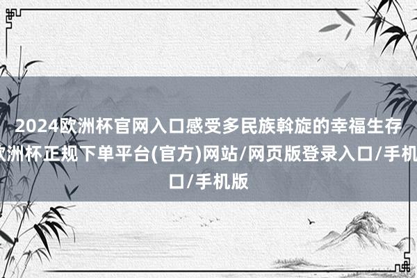 2024欧洲杯官网入口感受多民族斡旋的幸福生存-欧洲杯正规下单平台(官方)网站/网页版登录入口/手机版