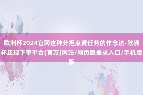 欧洲杯2024官网这种分担点赞任务的作念法-欧洲杯正规下单平台(官方)网站/网页版登录入口/手机版