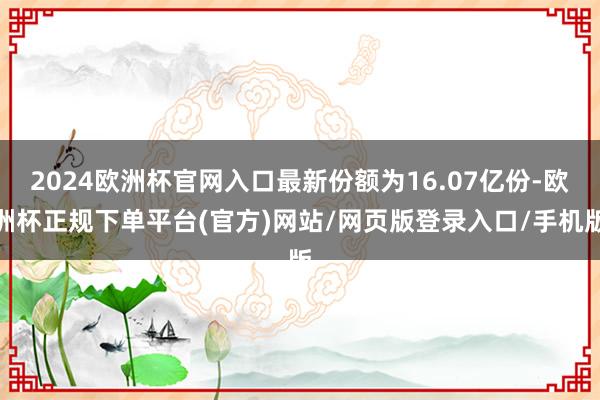 2024欧洲杯官网入口最新份额为16.07亿份-欧洲杯正规下单平台(官方)网站/网页版登录入口/手机版