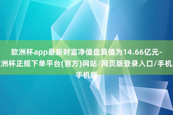 欧洲杯app最新财富净值盘算值为14.66亿元-欧洲杯正规下单平台(官方)网站/网页版登录入口/手机版