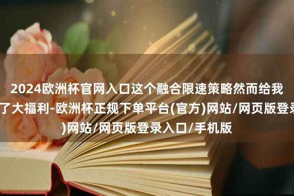 2024欧洲杯官网入口这个融合限速策略然而给我们老匹夫带来了大福利-欧洲杯正规下单平台(官方)网站/网页版登录入口/手机版