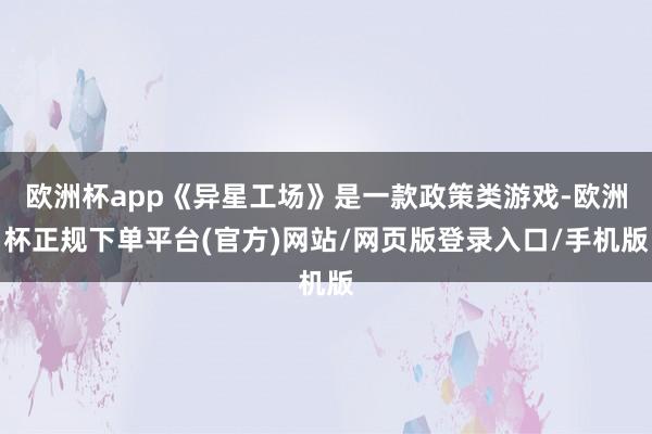 欧洲杯app《异星工场》是一款政策类游戏-欧洲杯正规下单平台(官方)网站/网页版登录入口/手机版