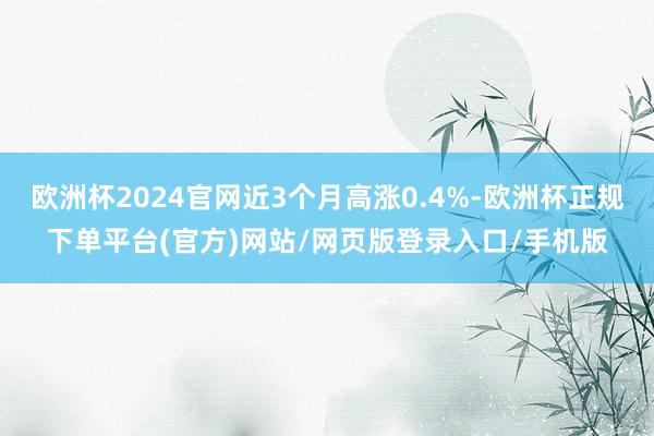 欧洲杯2024官网近3个月高涨0.4%-欧洲杯正规下单平台(官方)网站/网页版登录入口/手机版