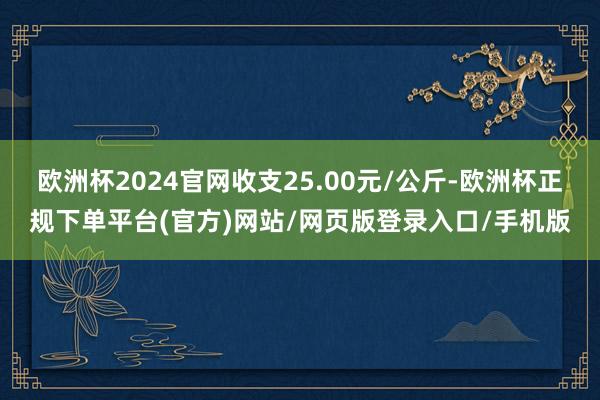 欧洲杯2024官网收支25.00元/公斤-欧洲杯正规下单平台(官方)网站/网页版登录入口/手机版