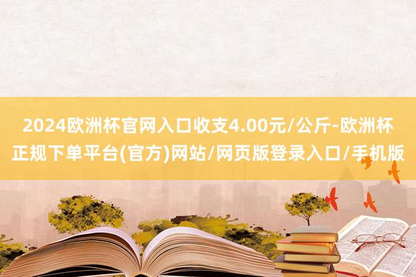 2024欧洲杯官网入口收支4.00元/公斤-欧洲杯正规下单平台(官方)网站/网页版登录入口/手机版