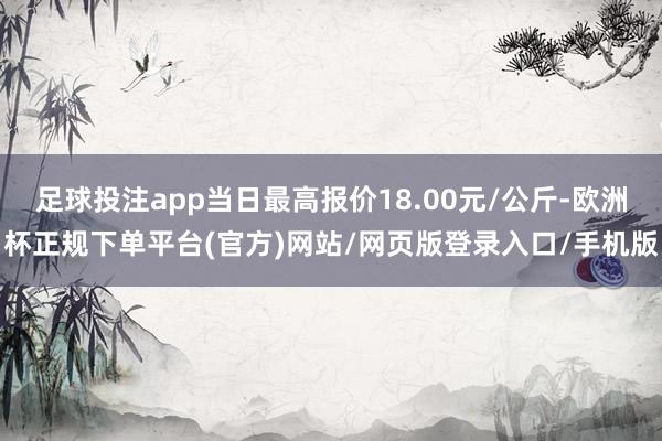 足球投注app当日最高报价18.00元/公斤-欧洲杯正规下单平台(官方)网站/网页版登录入口/手机版