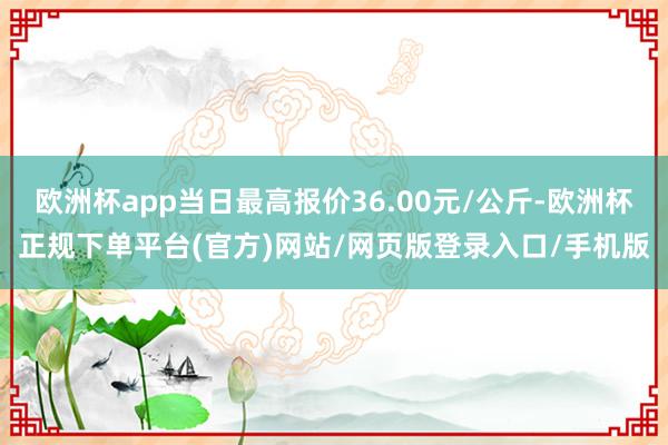 欧洲杯app当日最高报价36.00元/公斤-欧洲杯正规下单平台(官方)网站/网页版登录入口/手机版