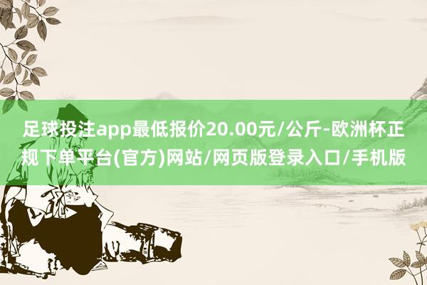 足球投注app最低报价20.00元/公斤-欧洲杯正规下单平台(官方)网站/网页版登录入口/手机版