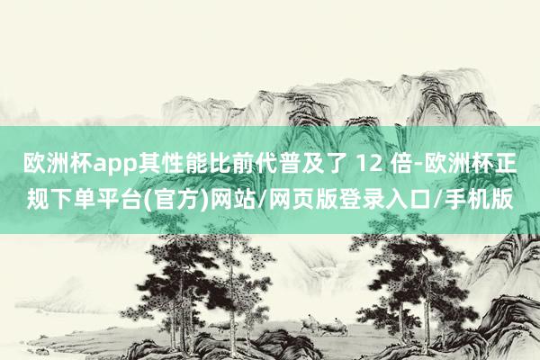 欧洲杯app其性能比前代普及了 12 倍-欧洲杯正规下单平台(官方)网站/网页版登录入口/手机版