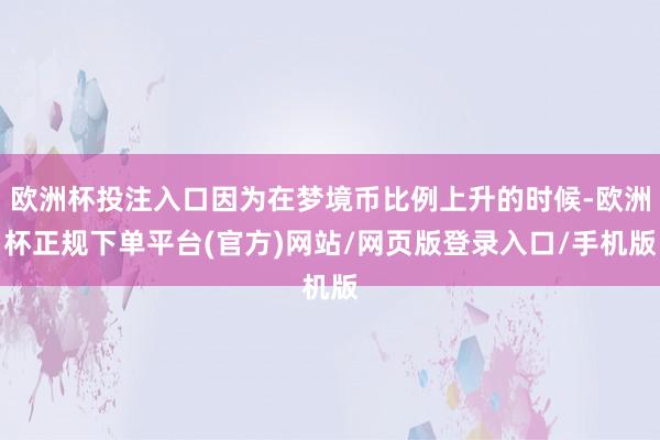 欧洲杯投注入口因为在梦境币比例上升的时候-欧洲杯正规下单平台(官方)网站/网页版登录入口/手机版