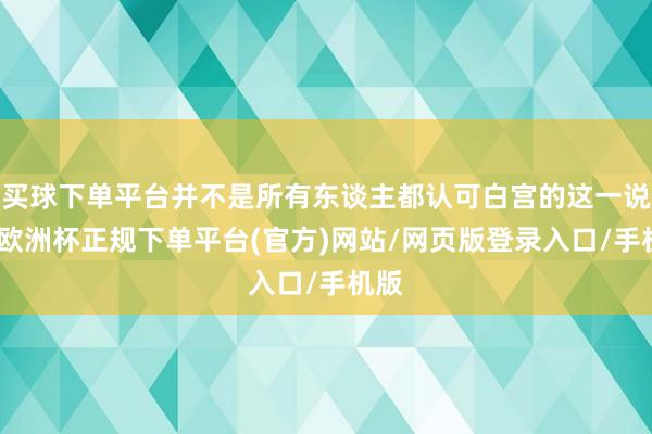 买球下单平台并不是所有东谈主都认可白宫的这一说法-欧洲杯正规下单平台(官方)网站/网页版登录入口/手机版