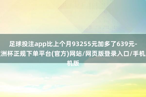 足球投注app比上个月93255元加多了639元-欧洲杯正规下单平台(官方)网站/网页版登录入口/手机版