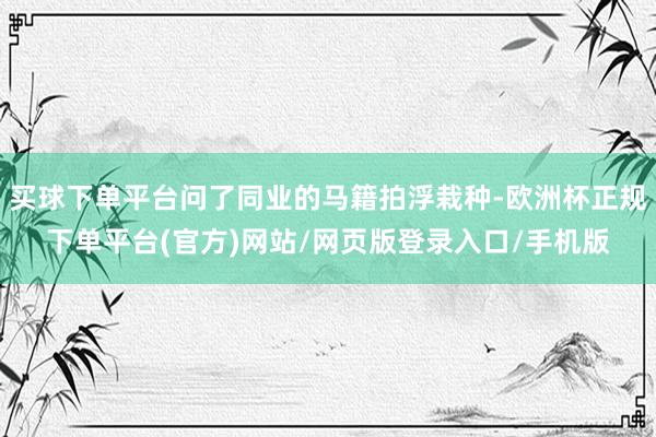 买球下单平台问了同业的马籍拍浮栽种-欧洲杯正规下单平台(官方)网站/网页版登录入口/手机版