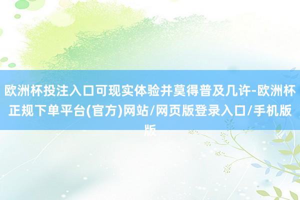 欧洲杯投注入口可现实体验并莫得普及几许-欧洲杯正规下单平台(官方)网站/网页版登录入口/手机版