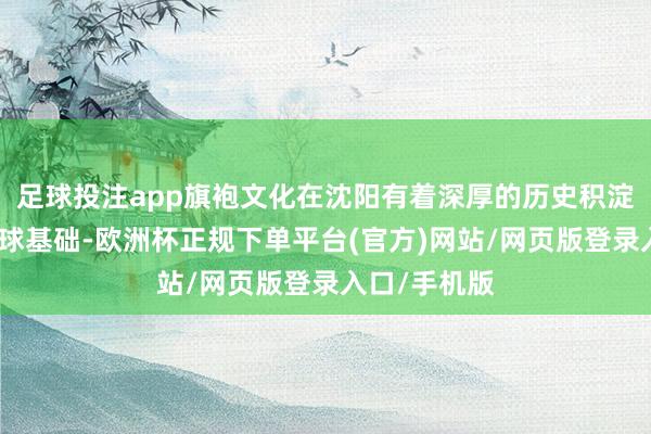 足球投注app旗袍文化在沈阳有着深厚的历史积淀和平凡的环球基础-欧洲杯正规下单平台(官方)网站/网页版登录入口/手机版