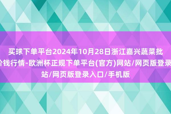 买球下单平台2024年10月28日浙江嘉兴蔬菜批发往来市集价钱行情-欧洲杯正规下单平台(官方)网站/网页版登录入口/手机版