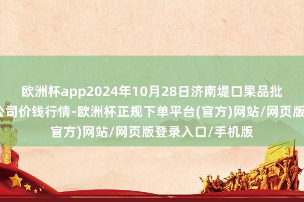 欧洲杯app2024年10月28日济南堤口果品批发发展有限株连公司价钱行情-欧洲杯正规下单平台(官方)网站/网页版登录入口/手机版