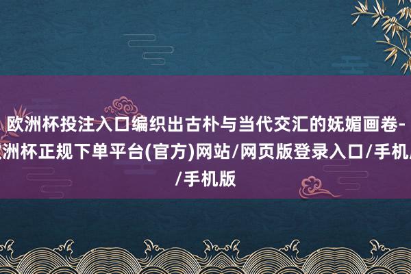 欧洲杯投注入口编织出古朴与当代交汇的妩媚画卷-欧洲杯正规下单平台(官方)网站/网页版登录入口/手机版